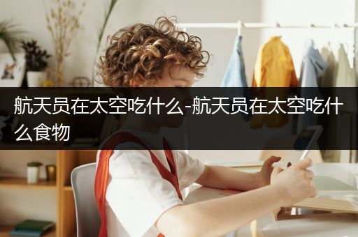 航天员在太空吃什么-航天员在太空吃什么食物